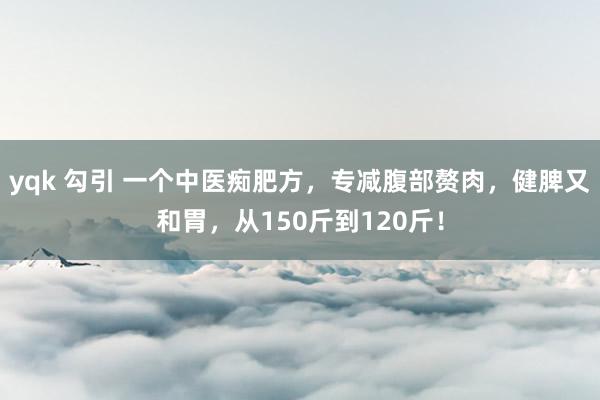 yqk 勾引 一个中医痴肥方,专减腹部赘肉,健脾又和胃,从150斤到120斤!