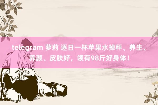 telegram 萝莉 逐日一杯苹果水掉秤、养生、养颜、皮肤好,领有98斤好身体!