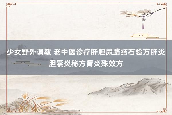 少女野外调教 老中医诊疗肝胆尿路结石验方肝炎胆囊炎秘方肾炎殊效方