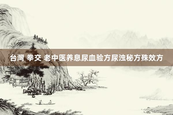 台灣 拳交 老中医养息尿血验方尿浊秘方殊效方