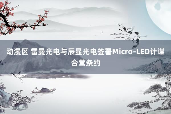 动漫区 雷曼光电与辰显光电签署Micro-LED计谋合营条约