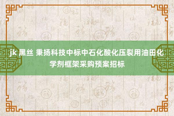 jk 黑丝 秉扬科技中标中石化酸化压裂用油田化学剂框架采购预案招标