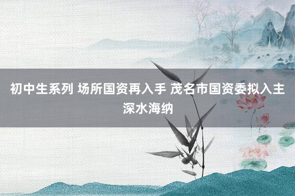 初中生系列 场所国资再入手 茂名市国资委拟入主深水海纳