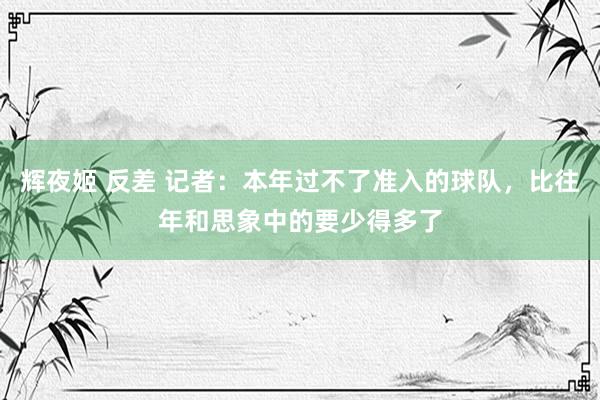 辉夜姬 反差 记者：本年过不了准入的球队，比往年和思象中的要少得多了