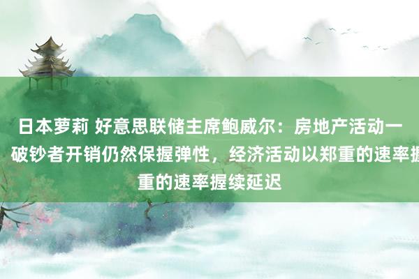 日本萝莉 好意思联储主席鲍威尔：房地产活动一直疲软，破钞者开销仍然保握弹性，经济活动以郑重的速率握续延迟