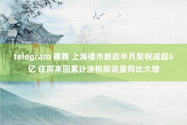 telegram 裸舞 上海楼市新政半月契税减超6亿 住房来回累计涉税陈说量同比大增