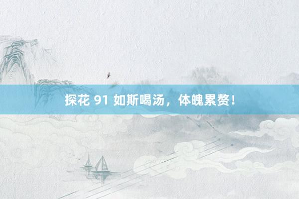 探花 91 如斯喝汤，体魄累赘！