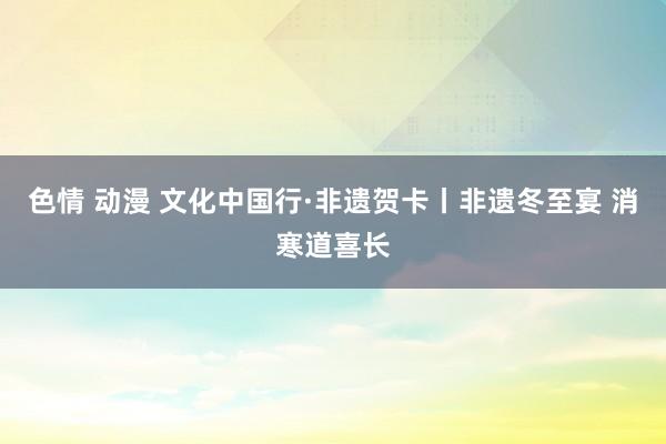 色情 动漫 文化中国行·非遗贺卡丨非遗冬至宴 消寒道喜长