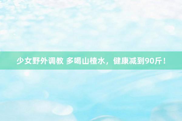 少女野外调教 多喝山楂水,健康减到90斤!