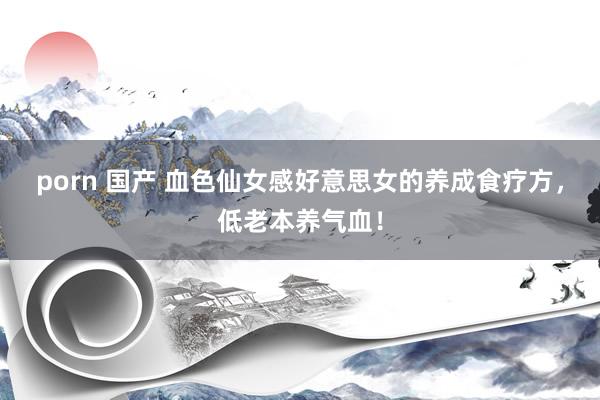 porn 国产 血色仙女感好意思女的养成食疗方,低老本养气血!
