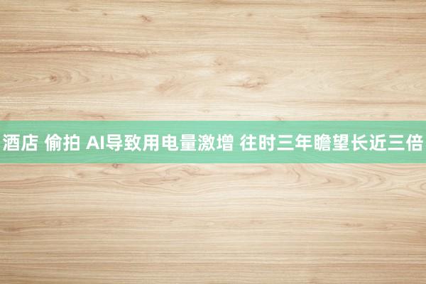 酒店 偷拍 AI导致用电量激增 往时三年瞻望长近三倍