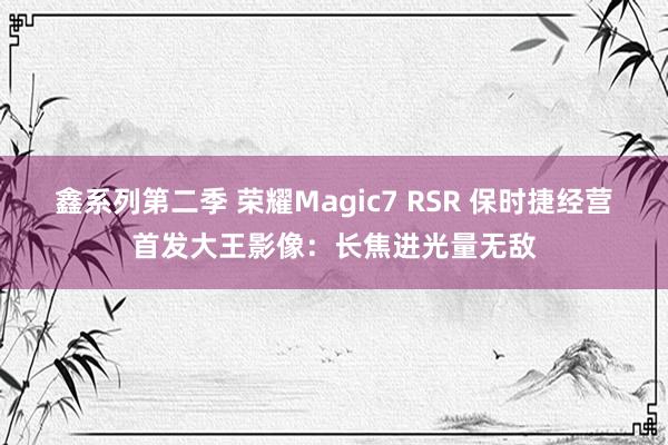 鑫系列第二季 荣耀Magic7 RSR 保时捷经营首发大王影像：长焦进光量无敌