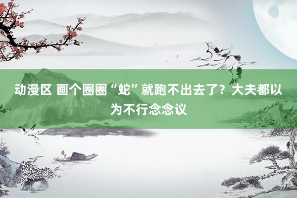 动漫区 画个圈圈“蛇”就跑不出去了?大夫都以为不行念念议