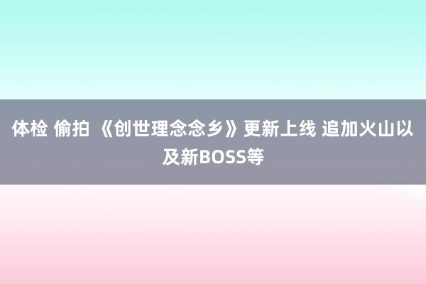体检 偷拍 《创世理念念乡》更新上线 追加火山以及新BOSS等