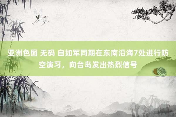 亚洲色图 无码 自如军同期在东南沿海7处进行防空演习,向台岛发出热烈信号