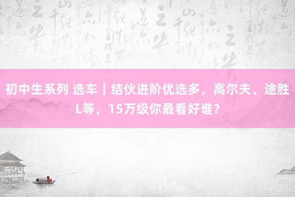 初中生系列 选车|结伙进阶优选多,高尔夫、途胜L等,15万级你最看好谁?