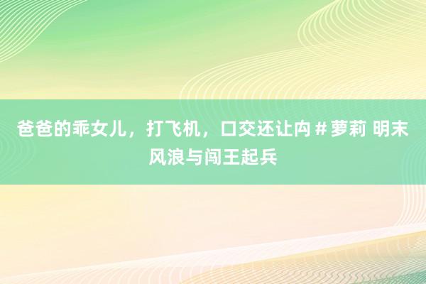 爸爸的乖女儿,打飞机,口交还让禸#萝莉 明末风浪与闯王起兵