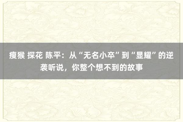瘦猴 探花 陈平：从“无名小卒”到“显耀”的逆袭听说，你整个想不到的故事
