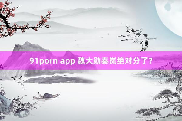 91porn app 魏大勋秦岚绝对分了?