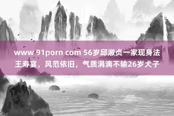 www 91porn com 56岁邱淑贞一家现身法王寿宴，风范依旧，气质涓滴不输26岁犬子