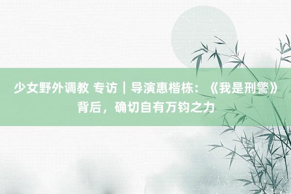少女野外调教 专访|导演惠楷栋:《我是刑警》背后,确切自有万钧之力