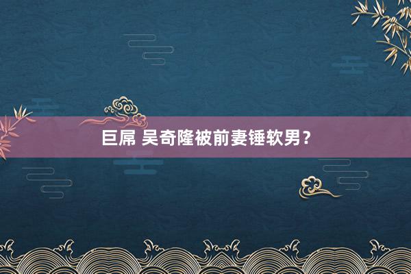 巨屌 吴奇隆被前妻锤软男?