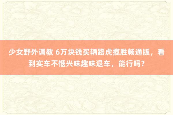 少女野外调教 6万块钱买辆路虎揽胜畅通版，看到实车不惬兴味趣味退车，能行吗？