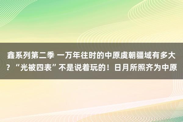 鑫系列第二季 一万年往时的中原虞朝疆域有多大?“光被四表”不是说着玩的!日月所照齐为中原