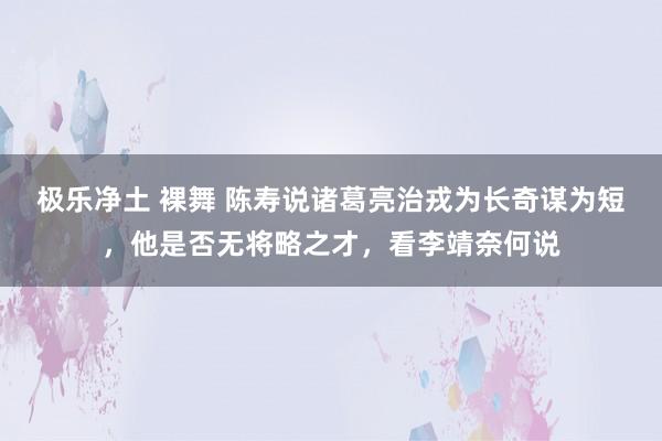 极乐净土 裸舞 陈寿说诸葛亮治戎为长奇谋为短,他是否无将略之才,看李靖奈何说