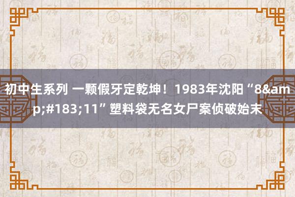 初中生系列 一颗假牙定乾坤!1983年沈阳“8·11”塑料袋无名女尸案侦破始末