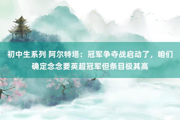 初中生系列 阿尔特塔：冠军争夺战启动了，咱们确定念念要英超冠军但条目极其高