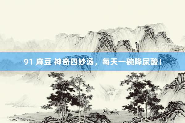 91 麻豆 神奇四妙汤，每天一碗降尿酸！