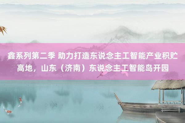 鑫系列第二季 助力打造东说念主工智能产业积贮高地,山东(济南)东说念主工智能岛开园