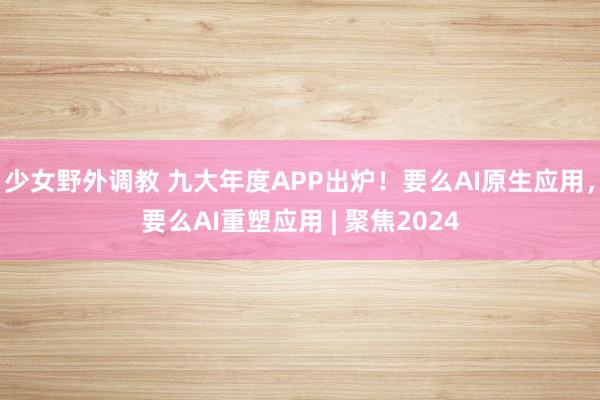 少女野外调教 九大年度APP出炉!要么AI原生应用,要么AI重塑应用 | 聚焦2024