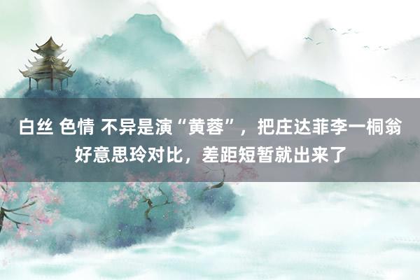 白丝 色情 不异是演“黄蓉”，把庄达菲李一桐翁好意思玲对比，差距短暂就出来了