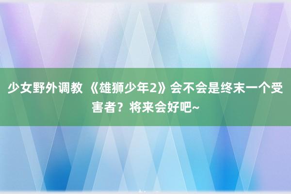 少女野外调教 《雄狮少年2》会不会是终末一个受害者？将来会好吧~