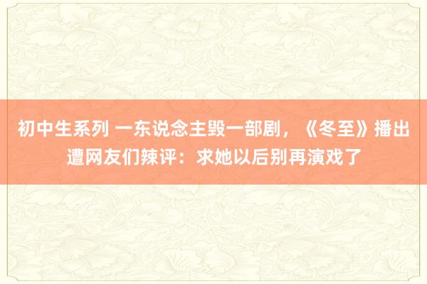 初中生系列 一东说念主毁一部剧,《冬至》播出遭网友们辣评:求她以后别再演戏了