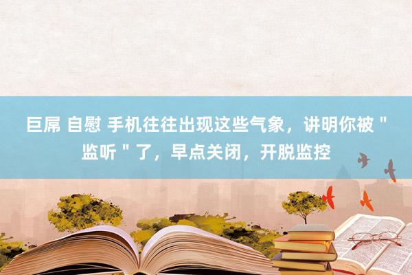 巨屌 自慰 手机往往出现这些气象，讲明你被＂监听＂了，早点关闭，开脱监控