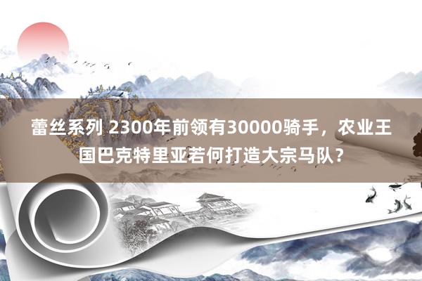 蕾丝系列 2300年前领有30000骑手，农业王国巴克特里亚若何打造大宗马队？