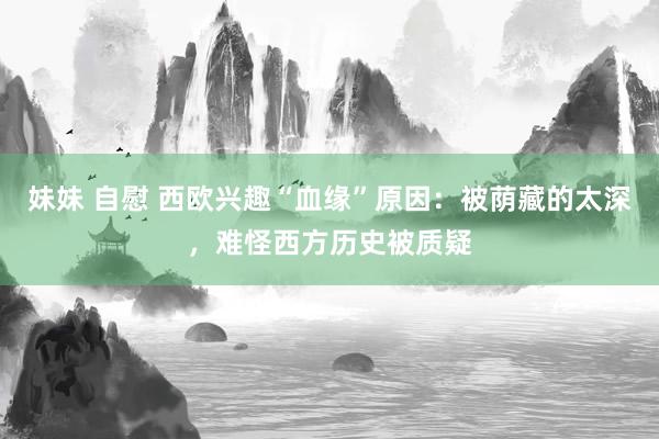 妹妹 自慰 西欧兴趣“血缘”原因：被荫藏的太深，难怪西方历史被质疑