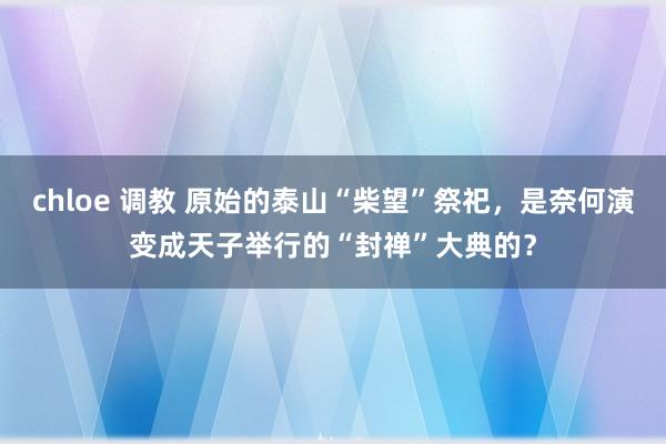 chloe 调教 原始的泰山“柴望”祭祀,是奈何演变成天子举行的“封禅”大典的?