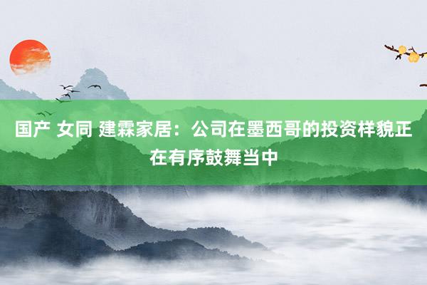 国产 女同 建霖家居:公司在墨西哥的投资样貌正在有序鼓舞当中