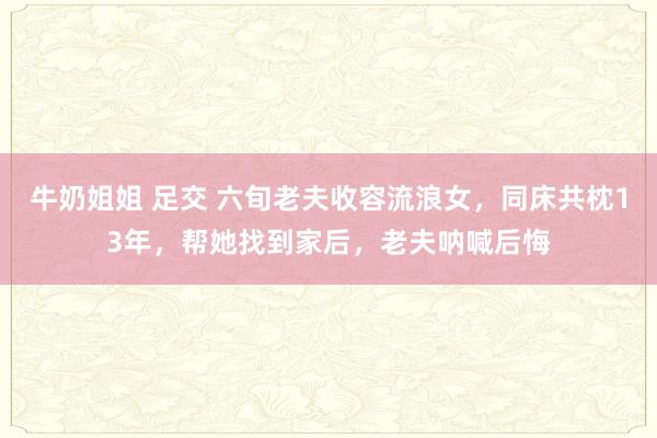 牛奶姐姐 足交 六旬老夫收容流浪女,同床共枕13年,帮她找到家后,老夫呐喊后悔
