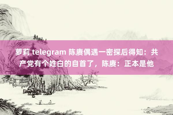 萝莉 telegram 陈赓偶遇一密探后得知:共产党有个姓白的自首了,陈赓:正本是他