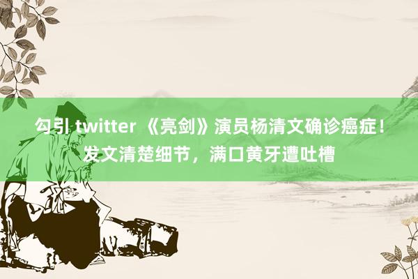勾引 twitter 《亮剑》演员杨清文确诊癌症！发文清楚细节，满口黄牙遭吐槽