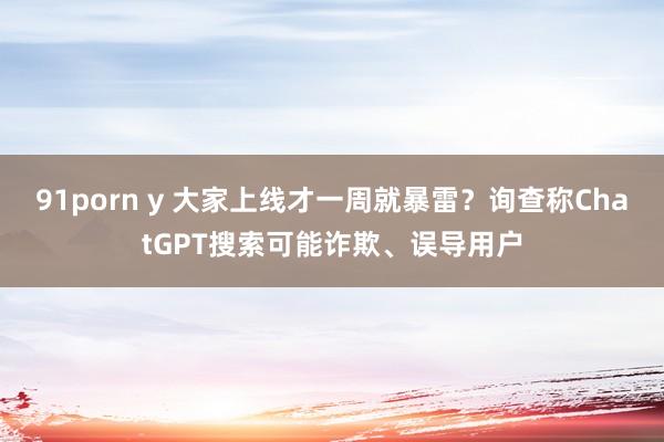 91porn y 大家上线才一周就暴雷？询查称ChatGPT搜索可能诈欺、误导用户