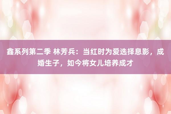 鑫系列第二季 林芳兵:当红时为爱选择息影,成婚生子,如今将女儿培养成才