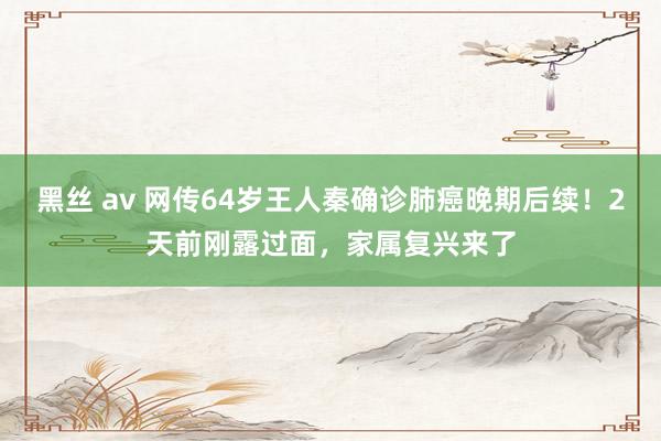黑丝 av 网传64岁王人秦确诊肺癌晚期后续!2天前刚露过面,家属复兴来了