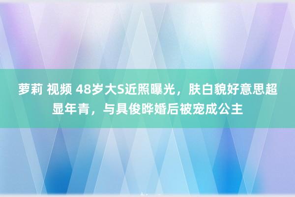 萝莉 视频 48岁大S近照曝光,肤白貌好意思超显年青,与具俊晔婚后被宠成公主