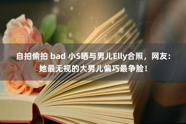 自拍偷拍 bad 小S晒与男儿Elly合照，网友：她最无视的大男儿偏巧最争脸！